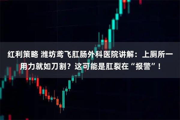 红利策略 潍坊鸢飞肛肠外科医院讲解:上厕所一用力就如刀割?这可能是肛裂在“报警”!