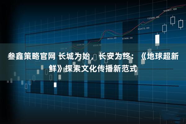 叁鑫策略官网 长城为始，长安为终：《地球超新鲜》探索文化传播新范式