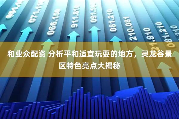 和业众配资 分析平和适宜玩耍的地方，灵龙谷景区特色亮点大揭秘