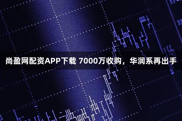 尚盈网配资APP下载 7000万收购，华润系再出手