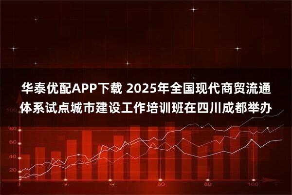 华泰优配APP下载 2025年全国现代商贸流通体系试点城市建设工作培训班在四川成都举办