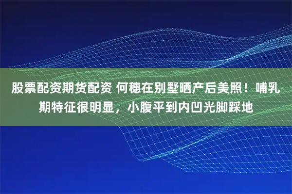 股票配资期货配资 何穗在别墅晒产后美照！哺乳期特征很明显，小腹平到内凹光脚踩地