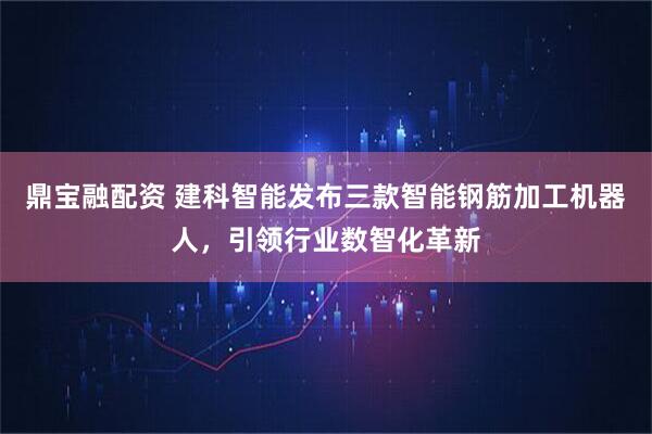 鼎宝融配资 建科智能发布三款智能钢筋加工机器人，引领行业数智化革新