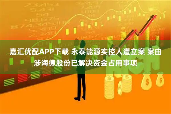 嘉汇优配APP下载 永泰能源实控人遭立案 案由涉海德股份已解决资金占用事项