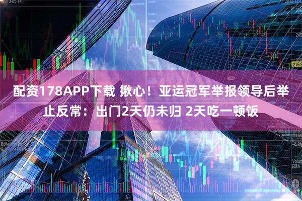 配资178APP下载 揪心！亚运冠军举报领导后举止反常：出门2天仍未归 2天吃一顿饭