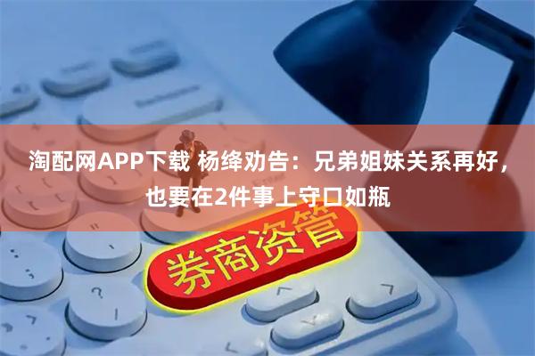 淘配网APP下载 杨绛劝告：兄弟姐妹关系再好，也要在2件事上守口如瓶