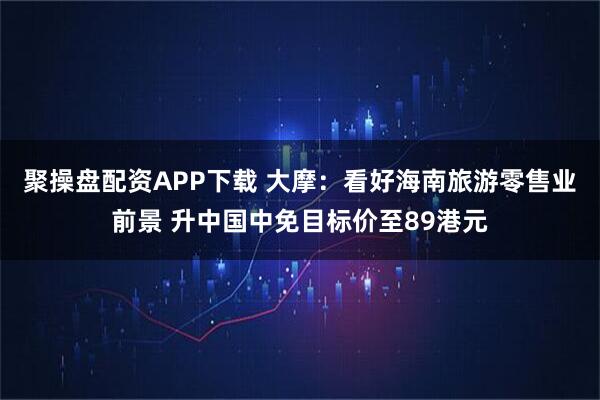 聚操盘配资APP下载 大摩：看好海南旅游零售业前景 升中国中免目标价至89港元