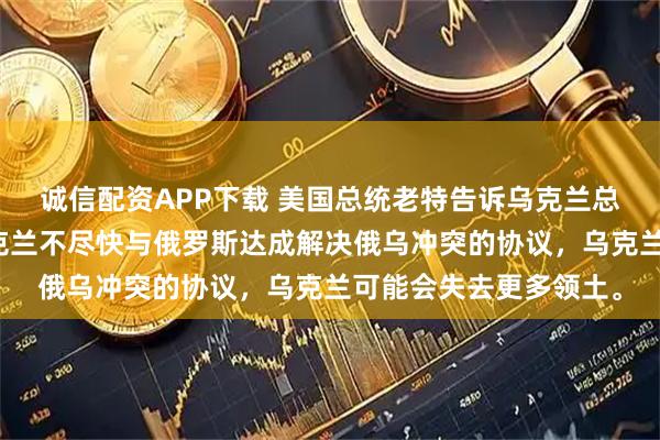 诚信配资APP下载 美国总统老特告诉乌克兰总统泽连斯基，如果乌克兰不尽快与俄罗斯达成解决俄乌冲突的协议，乌克兰可能会失去更多领土。