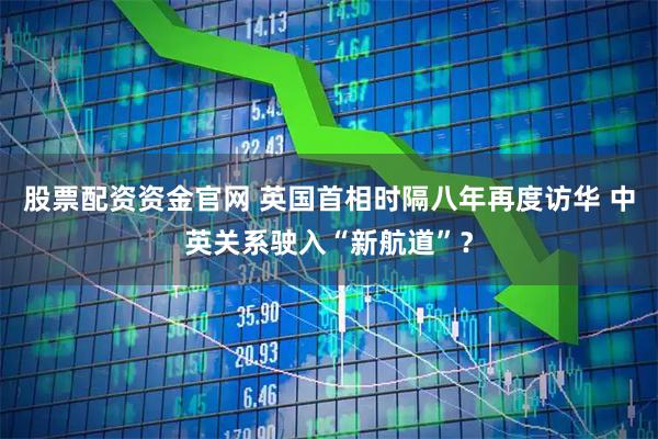 股票配资资金官网 英国首相时隔八年再度访华 中英关系驶入“新航道”？