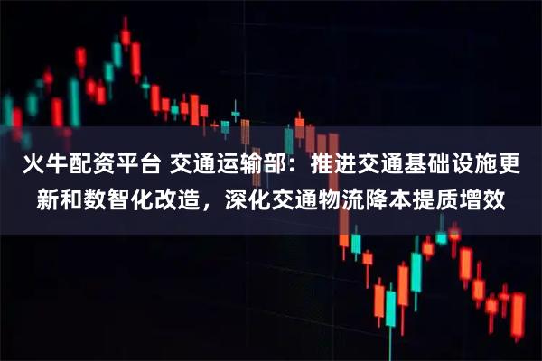 火牛配资平台 交通运输部：推进交通基础设施更新和数智化改造，深化交通物流降本提质增效