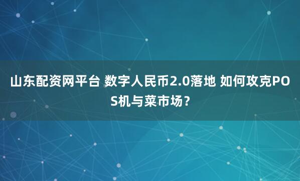 山东配资网平台 数字人民币2.0落地 如何攻克POS机与菜市场？