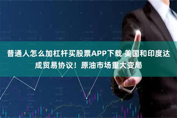 普通人怎么加杠杆买股票APP下载 美国和印度达成贸易协议！原油市场重大变局