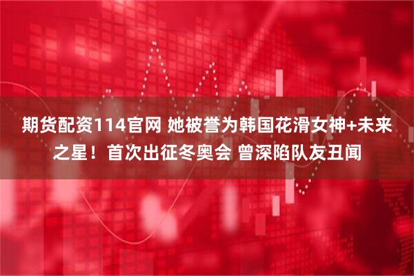 期货配资114官网 她被誉为韩国花滑女神+未来之星！首次出征冬奥会 曾深陷队友丑闻