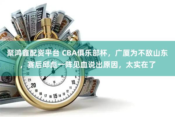 聚鸿鑫配资平台 CBA俱乐部杯，广厦为不敌山东，赛后邱彪一阵见血说出原因，太实在了