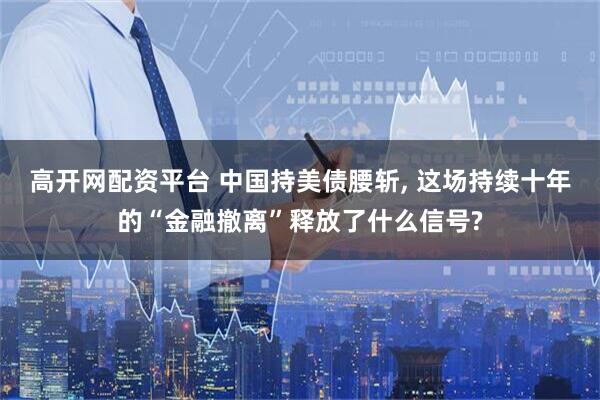 高开网配资平台 中国持美债腰斩, 这场持续十年的“金融撤离”释放了什么信号?