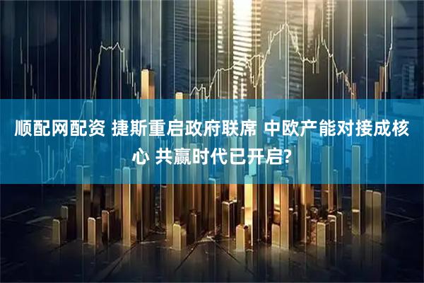 顺配网配资 捷斯重启政府联席 中欧产能对接成核心 共赢时代已开启?
