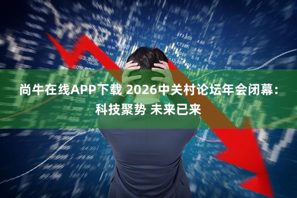 尚牛在线APP下载 2026中关村论坛年会闭幕：科技聚势 未来已来